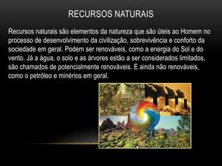 RECURSOS NATURAIS
Recursos naturais são elementos da natureza que são úteis ao Homem no
processo de desenvolvimento da civilização, sobrevivência e conforto da
sociedade em geral. Podem ser renováveis, como a energia do Sol e do
vento. Já a água, o solo e as árvores estão a ser considerados limitados,
são chamados de potencialmente renováveis. E ainda não renováveis,
como o petróleo e minérios em geral.
 