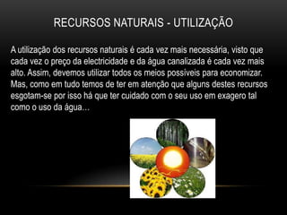RECURSOS NATURAIS - UTILIZAÇÃO

A utilização dos recursos naturais é cada vez mais necessária, visto que
cada vez o preço da electricidade e da água canalizada é cada vez mais
alto. Assim, devemos utilizar todos os meios possíveis para economizar.
Mas, como em tudo temos de ter em atenção que alguns destes recursos
esgotam-se por isso há que ter cuidado com o seu uso em exagero tal
como o uso da água…
 
