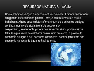 RECURSOS NATURAIS - ÁGUA
Como sabemos, a água é um bem natural precioso. Embora encontrada
em grande quantidade no planeta Terra, o seu tratamento é caro e
trabalhoso. Alguns especialistas afirmam que, se o consumo de água
continuar nos níveis atuais (considerando o alto
desperdício), futuramente poderemos enfrentar sérios problemas de
falta de água. Além de colaborar com o meio ambiente, a prática de
economia de água e seu consumo consciente, podem gerar uma boa
economia na conta de água no final do mês.
 