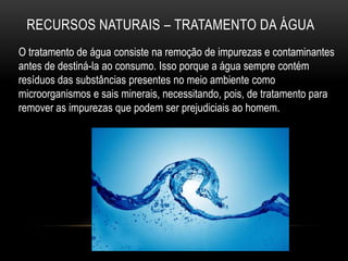 RECURSOS NATURAIS – TRATAMENTO DA ÁGUA
O tratamento de água consiste na remoção de impurezas e contaminantes
antes de destiná-la ao consumo. Isso porque a água sempre contém
resíduos das substâncias presentes no meio ambiente como
microorganismos e sais minerais, necessitando, pois, de tratamento para
remover as impurezas que podem ser prejudiciais ao homem.
 