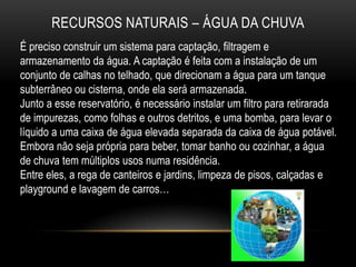 RECURSOS NATURAIS – ÁGUA DA CHUVA
É preciso construir um sistema para captação, filtragem e
armazenamento da água. A captação é feita com a instalação de um
conjunto de calhas no telhado, que direcionam a água para um tanque
subterrâneo ou cisterna, onde ela será armazenada.
Junto a esse reservatório, é necessário instalar um filtro para retirarada
de impurezas, como folhas e outros detritos, e uma bomba, para levar o
líquido a uma caixa de água elevada separada da caixa de água potável.
Embora não seja própria para beber, tomar banho ou cozinhar, a água
de chuva tem múltiplos usos numa residência.
Entre eles, a rega de canteiros e jardins, limpeza de pisos, calçadas e
playground e lavagem de carros…
 