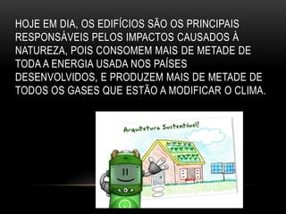 HOJE EM DIA, OS EDIFÍCIOS SÃO OS PRINCIPAIS
RESPONSÁVEIS PELOS IMPACTOS CAUSADOS À
NATUREZA, POIS CONSOMEM MAIS DE METADE DE
TODA A ENERGIA USADA NOS PAÍSES
DESENVOLVIDOS, E PRODUZEM MAIS DE METADE DE
TODOS OS GASES QUE ESTÃO A MODIFICAR O CLIMA.
 