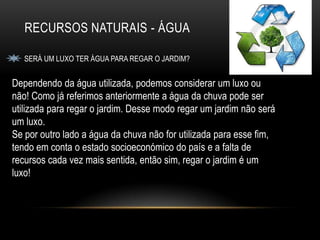 RECURSOS NATURAIS - ÁGUA

   SERÁ UM LUXO TER ÁGUA PARA REGAR O JARDIM?


Dependendo da água utilizada, podemos considerar um luxo ou
não! Como já referimos anteriormente a água da chuva pode ser
utilizada para regar o jardim. Desse modo regar um jardim não será
um luxo.
Se por outro lado a água da chuva não for utilizada para esse fim,
tendo em conta o estado socioeconómico do país e a falta de
recursos cada vez mais sentida, então sim, regar o jardim é um
luxo!
 