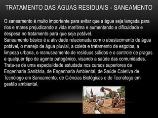 TRATAMENTO DAS ÁGUAS RESIDUAIS - SANEAMENTO
O saneamento é muito importante para evitar que a água seja lançada para
rios e mares prejudicando a vida marítima e aumentando a dificuldade e
despesa no tratamento para que seja potável.
Saneamento básico é a atividade relacionada com o abastecimento de água
potável, o manejo de água pluvial, a coleta e tratamento de esgotos, a
limpeza urbana, o manuseamento de resíduos sólidos e o controle de pragas
e qualquer tipo de agente patogénico, visando a saúde das comunidades.
Trata-se de uma especialidade estudada nos cursos superiores de
Engenharia Sanitária, de Engenharia Ambiental, de Saúde Coletiva de
Tecnólogo em Saneamento, de Ciências Biológicas e de Tecnólogo em
gestão ambiental.
 