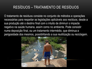RESÍDUOS – TRATAMENTO DE RESÍDUOS

O tratamento de resíduos consiste no conjunto de métodos e operações
necessárias para respeitar as legislações aplicáveis aos resíduos, desde a
sua produção até o destino final com o intuito de diminuir o impacte
negativo na saúde humana, assim como no ambiente. Pode consistir
numa deposição final, ou um tratamento intermédio, que diminua a
perigosidade dos mesmos, possibilitando a sua reutilização ou reciclagem.
 