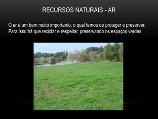 RECURSOS NATURAIS - AR

O ar é um bem muito importante, o qual temos de proteger e preservar.
Para isso há que reciclar e respeitar, preservando os espaços verdes.
 
