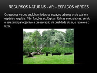 RECURSOS NATURAIS - AR – ESPAÇOS VERDES
Os espaços verdes englobam todos os espaços urbanos onde existem
espécies vegetais. Têm funções ecológicas, lúdicas e recreativas, sendo
o seu principal objectivo a preservação da qualidade do ar, o recreio e o
lazer.
 
