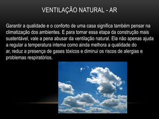 VENTILAÇÃO NATURAL - AR

Garantir a qualidade e o conforto de uma casa significa também pensar na
climatização dos ambientes. E para tornar essa etapa da construção mais
sustentável, vale a pena abusar da ventilação natural. Ela não apenas ajuda
a regular a temperatura interna como ainda melhora a qualidade do
ar, reduz a presença de gases tóxicos e diminui os riscos de alergias e
problemas respiratórios.
 