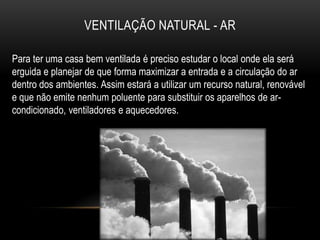 VENTILAÇÃO NATURAL - AR

Para ter uma casa bem ventilada é preciso estudar o local onde ela será
erguida e planejar de que forma maximizar a entrada e a circulação do ar
dentro dos ambientes. Assim estará a utilizar um recurso natural, renovável
e que não emite nenhum poluente para substituir os aparelhos de ar-
condicionado, ventiladores e aquecedores.
 