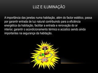LUZ E ILUMINAÇÃO

A importância das janelas numa habitação, além do factor estético, passa
por garantir entrada de luz natural contribuindo para a eficiência
energética da habitação, facilitar a entrada e renovação do ar
interior, garantir o acondicionamento térmico e acústico sendo ainda
importantes na segurança da habitação.
 