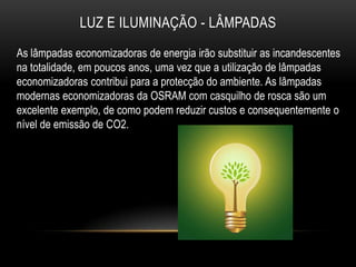 LUZ E ILUMINAÇÃO - LÂMPADAS
As lâmpadas economizadoras de energia irão substituir as incandescentes
na totalidade, em poucos anos, uma vez que a utilização de lâmpadas
economizadoras contribui para a protecção do ambiente. As lâmpadas
modernas economizadoras da OSRAM com casquilho de rosca são um
excelente exemplo, de como podem reduzir custos e consequentemente o
nível de emissão de CO2.
 
