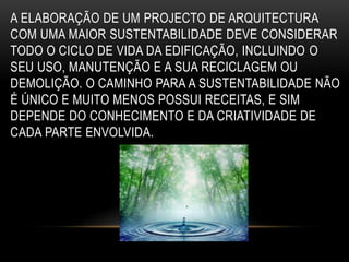 A ELABORAÇÃO DE UM PROJECTO DE ARQUITECTURA
COM UMA MAIOR SUSTENTABILIDADE DEVE CONSIDERAR
TODO O CICLO DE VIDA DA EDIFICAÇÃO, INCLUINDO O
SEU USO, MANUTENÇÃO E A SUA RECICLAGEM OU
DEMOLIÇÃO. O CAMINHO PARA A SUSTENTABILIDADE NÃO
É ÚNICO E MUITO MENOS POSSUI RECEITAS, E SIM
DEPENDE DO CONHECIMENTO E DA CRIATIVIDADE DE
CADA PARTE ENVOLVIDA.
 