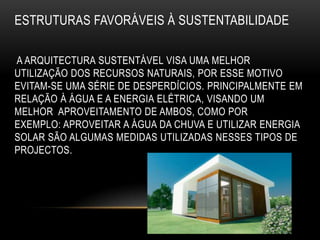 ESTRUTURAS FAVORÁVEIS À SUSTENTABILIDADE

A ARQUITECTURA SUSTENTÁVEL VISA UMA MELHOR
UTILIZAÇÃO DOS RECURSOS NATURAIS, POR ESSE MOTIVO
EVITAM-SE UMA SÉRIE DE DESPERDÍCIOS. PRINCIPALMENTE EM
RELAÇÃO À ÁGUA E A ENERGIA ELÉTRICA, VISANDO UM
MELHOR APROVEITAMENTO DE AMBOS, COMO POR
EXEMPLO: APROVEITAR A ÁGUA DA CHUVA E UTILIZAR ENERGIA
SOLAR SÃO ALGUMAS MEDIDAS UTILIZADAS NESSES TIPOS DE
PROJECTOS.
 