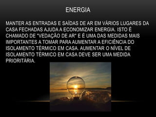ENERGIA
MANTER AS ENTRADAS E SAÍDAS DE AR EM VÁRIOS LUGARES DA
CASA FECHADAS AJUDA A ECONOMIZAR ENERGIA. ISTO É
CHAMADO DE "VEDAÇÃO DE AR" E É UMA DAS MEDIDAS MAIS
IMPORTANTES A TOMAR PARA AUMENTAR A EFICIÊNCIA DO
ISOLAMENTO TÉRMICO EM CASA. AUMENTAR O NÍVEL DE
ISOLAMENTO TÉRMICO EM CASA DEVE SER UMA MEDIDA
PRIORITÁRIA.
 