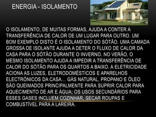 ENERGIA - ISOLAMENTO


O ISOLAMENTO, DE MUITAS FORMAS, AJUDA A CONTER A
TRANSFERÊNCIA DE CALOR DE UM LUGAR PARA OUTRO. UM
BOM EXEMPLO DISTO É O ISOLAMENTO DO SÓTÃO. UMA CAMADA
GROSSA DE ISOLANTE AJUDA A DETER O FLUXO DE CALOR DA
CASA PARA O SÓTÃO DURANTE O INVERNO. NO VERÃO, O
MESMO ISOLAMENTO AJUDA A IMPEDIR A TRANSFERÊNCIA DE
CALOR DO SÓTÃO PARA OS QUARTOS A BAIXO. A ELETRICIDADE
ACIONA AS LUZES, ELETRODOMÉSTICOS E APARELHOS
ELECTRÓNICOS DA CASA… GÁS NATURAL, PROPANO E ÓLEO
SÃO QUEIMADOS PRINCIPALMENTE PARA SUPRIR CALOR PARA
AQUECIMENTO DE AR E ÁGUA; OS USOS SECUNDÁRIOS PARA
ESSES GASES INCLUEM COZINHAR, SECAR ROUPAS E
COMBUSTÍVEL PARA A LAREIRA.
 