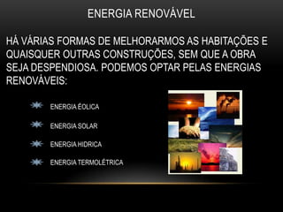 ENERGIA RENOVÁVEL

HÁ VÁRIAS FORMAS DE MELHORARMOS AS HABITAÇÕES E
QUAISQUER OUTRAS CONSTRUÇÕES, SEM QUE A OBRA
SEJA DESPENDIOSA. PODEMOS OPTAR PELAS ENERGIAS
RENOVÁVEIS:

       ENERGIA ÉOLICA

       ENERGIA SOLAR

       ENERGIA HIDRICA

       ENERGIA TERMOLÉTRICA
 