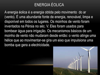 ENERGIA ÉOLICA
A energia éolica é a energia obtida pelo movimento do ar
(vento). É uma abundante fonte de energia, renovável, limpa e
disponível em todos os lugares. Os moinhos de vento foram
inventados na Pérsia no séc. V. Eles foram usados para
bombear água para irrigação. Os mecanismos básicos de um
moinho de vento não mudaram desde então: o vento atinge uma
hélice que ao movimentar-se gira um eixo que impulsiona uma
bomba que gera a electricidade.
 