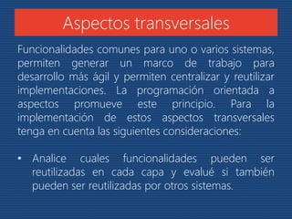 Aspectos transversales 
Funcionalidades comunes para uno o varios sistemas, 
permiten generar un marco de trabajo para 
desarrollo más ágil y permiten centralizar y reutilizar 
implementaciones. La programación orientada a 
aspectos promueve este principio. Para la 
implementación de estos aspectos transversales 
tenga en cuenta las siguientes consideraciones: 
• Analice cuales funcionalidades pueden ser 
reutilizadas en cada capa y evalué si también 
pueden ser reutilizadas por otros sistemas. 
 
