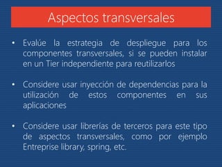 Aspectos transversales 
• Evalúe la estrategia de despliegue para los 
componentes transversales, si se pueden instalar 
en un Tier independiente para reutilizarlos 
• Considere usar inyección de dependencias para la 
utilización de estos componentes en sus 
aplicaciones 
• Considere usar librerías de terceros para este tipo 
de aspectos transversales, como por ejemplo 
Entreprise library, spring, etc. 
 