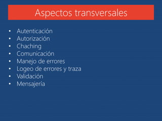 Aspectos transversales 
• Autenticación 
• Autorización 
• Chaching 
• Comunicación 
• Manejo de errores 
• Logeo de errores y traza 
• Validación 
• Mensajería 
 
