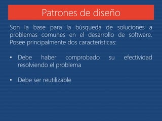 Patrones de diseño 
Son la base para la búsqueda de soluciones a 
problemas comunes en el desarrollo de software. 
Posee principalmente dos características: 
• Debe haber comprobado su efectividad 
resolviendo el problema 
• Debe ser reutilizable 
 