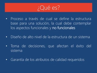 ¿Qué es? 
• Proceso a través de cual se define la estructura 
base para una solución, la cual debe contemplar 
los aspectos funcionales y no funcionales 
• Diseño de alto nivel de la estructura de un sistema 
• Toma de decisiones, que afectan el éxito del 
sistema 
• Garantía de los atributos de calidad requeridos 
 