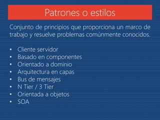 Patrones o estilos 
Conjunto de principios que proporciona un marco de 
trabajo y resuelve problemas comúnmente conocidos. 
• Cliente servidor 
• Basado en componentes 
• Orientado a dominio 
• Arquitectura en capas 
• Bus de mensajes 
• N Tier / 3 Tier 
• Orientada a objetos 
• SOA 
 