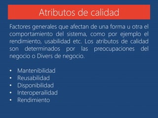 Atributos de calidad 
Factores generales que afectan de una forma u otra el 
comportamiento del sistema, como por ejemplo el 
rendimiento, usabilidad etc. Los atributos de calidad 
son determinados por las preocupaciones del 
negocio o Divers de negocio. 
• Mantenibilidad 
• Reusabilidad 
• Disponibilidad 
• Interoperailidad 
• Rendimiento 
 
