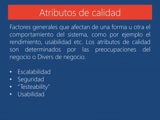 Atributos de calidad 
Factores generales que afectan de una forma u otra el 
comportamiento del sistema, como por ejemplo el 
rendimiento, usabilidad etc. Los atributos de calidad 
son determinados por las preocupaciones del 
negocio o Divers de negocio. 
• Escalabilidad 
• Seguridad 
• “Testeability” 
• Usabilidad 
 