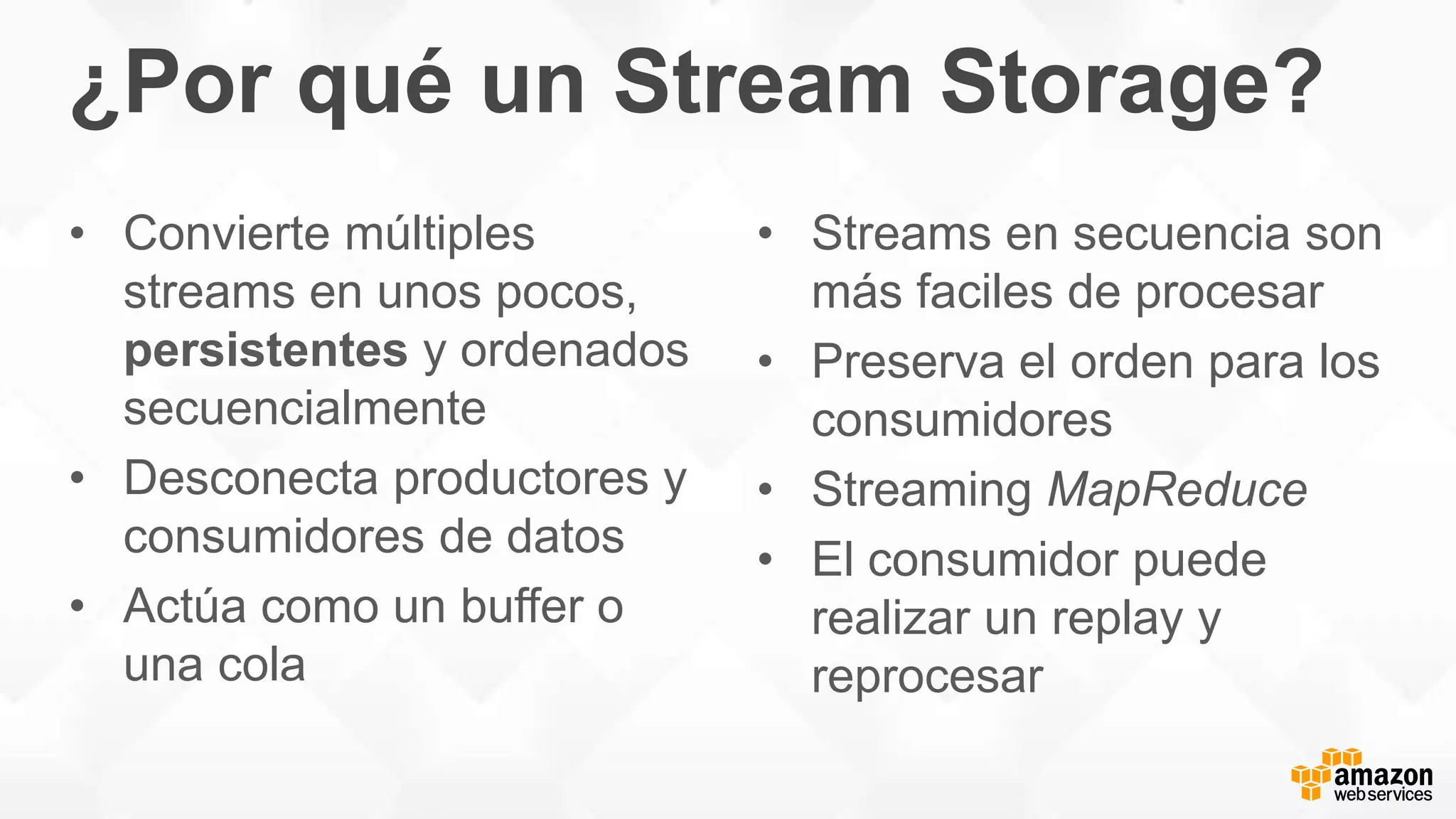 ¿Por qué un Stream Storage?
• Convierte múltiples
streams en unos pocos,
persistentes y ordenados
secuencialmente
• Desconecta productores y
consumidores de datos
• Actúa como un buffer o
una cola
• Streams en secuencia son
más faciles de procesar
• Preserva el orden para los
consumidores
• Streaming MapReduce
• El consumidor puede
realizar un replay y
reprocesar
 