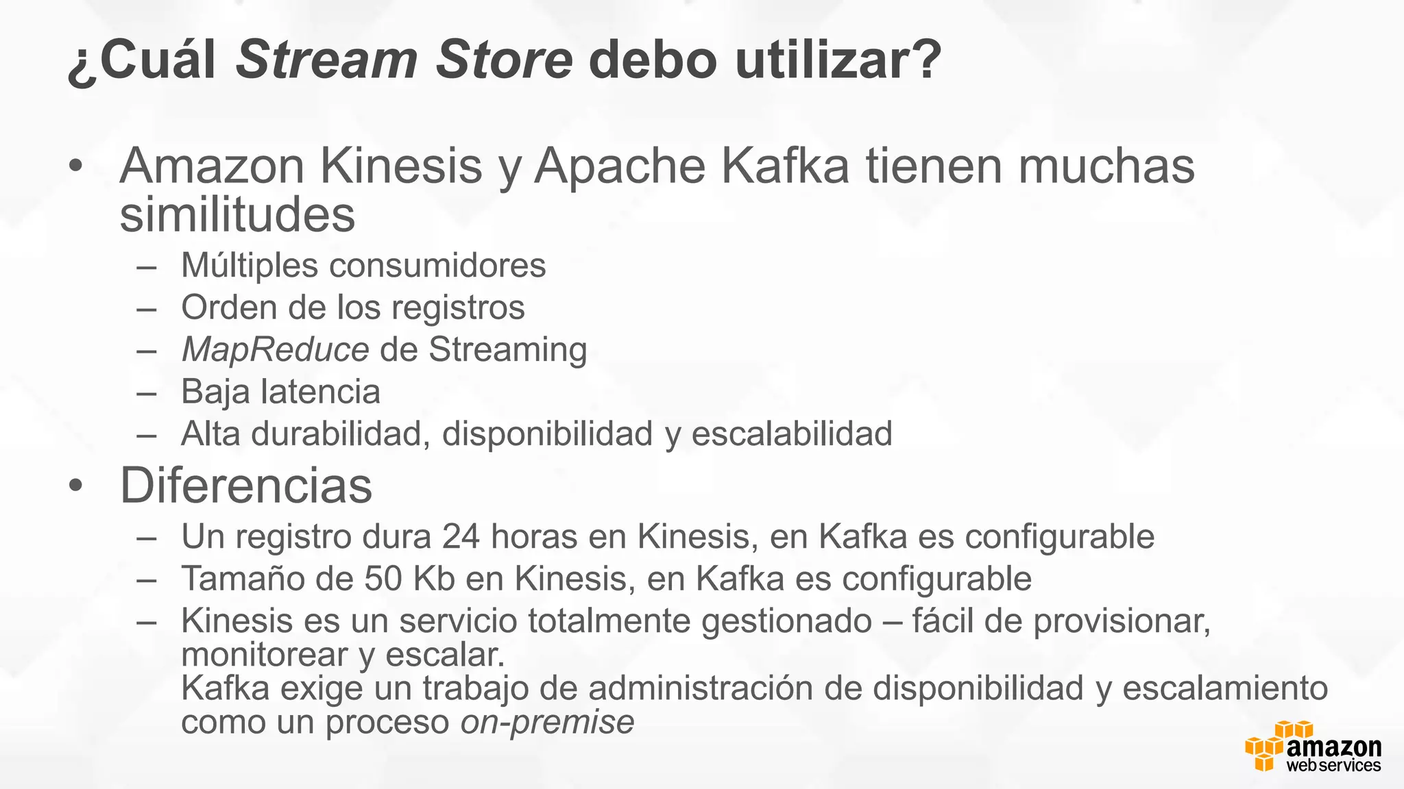 ¿Cuál Stream Store debo utilizar?
• Amazon Kinesis y Apache Kafka tienen muchas
similitudes
– Múltiples consumidores
– Orden de los registros
– MapReduce de Streaming
– Baja latencia
– Alta durabilidad, disponibilidad y escalabilidad
• Diferencias
– Un registro dura 24 horas en Kinesis, en Kafka es configurable
– Tamaño de 50 Kb en Kinesis, en Kafka es configurable
– Kinesis es un servicio totalmente gestionado – fácil de provisionar,
monitorear y escalar.
Kafka exige un trabajo de administración de disponibilidad y escalamiento
como un proceso on-premise
 