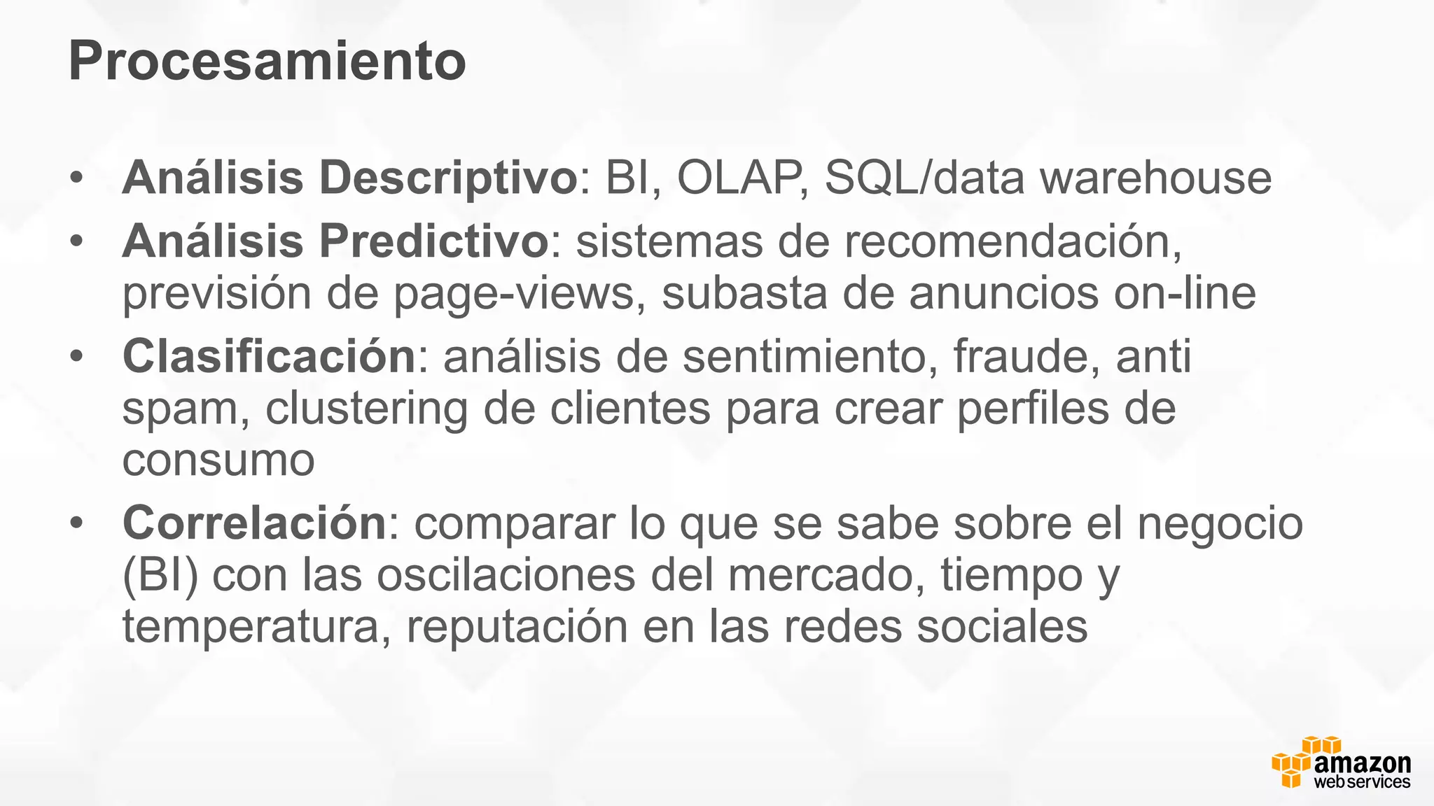 Procesamiento
• Análisis Descriptivo: BI, OLAP, SQL/data warehouse
• Análisis Predictivo: sistemas de recomendación,
previsión de page-views, subasta de anuncios on-line
• Clasificación: análisis de sentimiento, fraude, anti
spam, clustering de clientes para crear perfiles de
consumo
• Correlación: comparar lo que se sabe sobre el negocio
(BI) con las oscilaciones del mercado, tiempo y
temperatura, reputación en las redes sociales
 