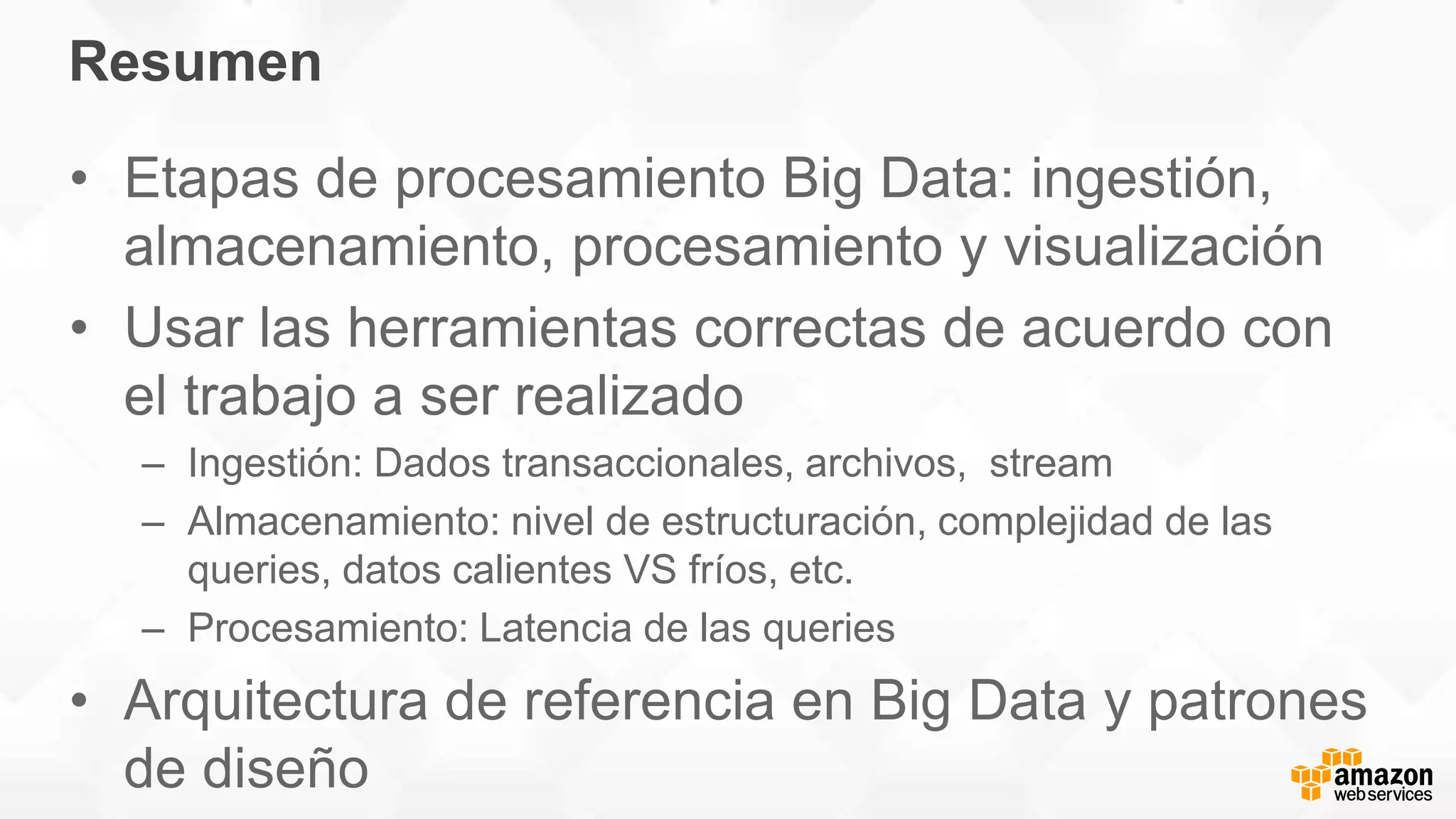 Resumen
• Etapas de procesamiento Big Data: ingestión,
almacenamiento, procesamiento y visualización
• Usar las herramientas correctas de acuerdo con
el trabajo a ser realizado
– Ingestión: Dados transaccionales, archivos, stream
– Almacenamiento: nivel de estructuración, complejidad de las
queries, datos calientes VS fríos, etc.
– Procesamiento: Latencia de las queries
• Arquitectura de referencia en Big Data y patrones
de diseño
 