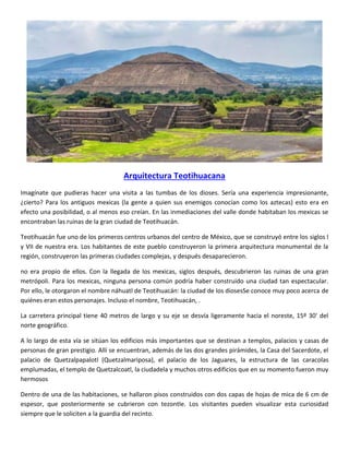 Arquitectura Teotihuacana
Imagínate que pudieras hacer una visita a las tumbas de los dioses. Sería una experiencia impresionante,
¿cierto? Para los antiguos mexicas (la gente a quien sus enemigos conocían como los aztecas) esto era en
efecto una posibilidad, o al menos eso creían. En las inmediaciones del valle donde habitaban los mexicas se
encontraban las ruinas de la gran ciudad de Teotihuacán.
Teotihuacán fue uno de los primeros centros urbanos del centro de México, que se construyó entre los siglos I
y VII de nuestra era. Los habitantes de este pueblo construyeron la primera arquitectura monumental de la
región, construyeron las primeras ciudades complejas, y después desaparecieron.
no era propio de ellos. Con la llegada de los mexicas, siglos después, descubrieron las ruinas de una gran
metrópoli. Para los mexicas, ninguna persona común podría haber construido una ciudad tan espectacular.
Por ello, le otorgaron el nombre náhuatl de Teotihuacán: la ciudad de los diosesSe conoce muy poco acerca de
quiénes eran estos personajes. Incluso el nombre, Teotihuacán, .
La carretera principal tiene 40 metros de largo y su eje se desvía ligeramente hacia el noreste, 15º 30' del
norte geográfico.
A lo largo de esta vía se sitúan los edificios más importantes que se destinan a templos, palacios y casas de
personas de gran prestigio. Allí se encuentran, además de las dos grandes pirámides, la Casa del Sacerdote, el
palacio de Quetzalpapalotl (Quetzalmariposa), el palacio de los Jaguares, la estructura de las caracolas
emplumadas, el templo de Quetzalcoatl, la ciudadela y muchos otros edificios que en su momento fueron muy
hermosos
Dentro de una de las habitaciones, se hallaron pisos construidos con dos capas de hojas de mica de 6 cm de
espesor, que posteriormente se cubrieron con tezontle. Los visitantes pueden visualizar esta curiosidad
siempre que le soliciten a la guardia del recinto.
 
