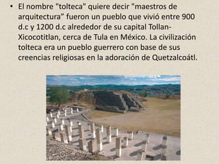 • El nombre "tolteca" quiere decir "maestros de
arquitectura” fueron un pueblo que vivió entre 900
d.c y 1200 d.c alrededor de su capital Tollan-
Xicocotitlan, cerca de Tula en México. La civilización
tolteca era un pueblo guerrero con base de sus
creencias religiosas en la adoración de Quetzalcoátl.
 