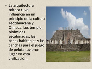 • La arquitectura
tolteca tuvo
influencia en un
principio de la cultura
Teotihuacana y
Olmeca. Los templo,
pirámides
escalonadas, las
zonas habitables y las
canchas para el juego
de pelota tuvieron
lugar en esta
civilización.
 