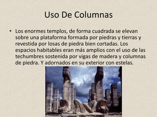 Uso De Columnas
• Los enormes templos, de forma cuadrada se elevan
sobre una plataforma formada por piedras y tierras y
revestida por losas de piedra bien cortadas. Los
espacios habitables eran más amplios con el uso de las
techumbres sostenida por vigas de madera y columnas
de piedra. Y adornados en su exterior con estelas.
 