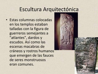 Escultura Arquitectónica
• Estas columnas colocadas
en los templos estaban
talladas con la figura de
guerreros semejantes a
"atlantes", dardos y
escudos. Así como las
escenas macabras de
cráneos y rostros humanos
que emergen de las fauces
de seres monstruosos
eran comunes.
 
