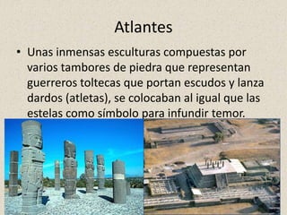 Atlantes
• Unas inmensas esculturas compuestas por
varios tambores de piedra que representan
guerreros toltecas que portan escudos y lanza
dardos (atletas), se colocaban al igual que las
estelas como símbolo para infundir temor.
 