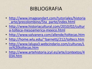 BIBLIOGRAFIA
• http://www.imageandart.com/tutoriales/historia
_arte/precolombino/5ta_parte/index.html
• http://www.historiacultural.com/2010/02/cultur
a-tolteca-mesoamerica-mexico.html
• http://www.valvanera.com/allende/toltecas.htm
• http://home.wlu.edu/~barnettj/212/toltecs.htm
• http://www.lalupa3.webcindario.com/culturas/L
os%20toltecas.htm
• http://www.artehistoria.jcyl.es/arte/contextos/4
034.htm
 
