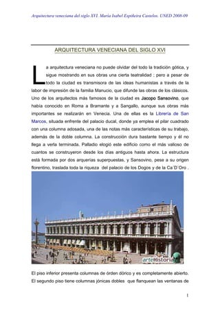 Arquitectura veneciana del siglo XVI. María Isabel Espiñeira Castelos. UNED 2008-09
1
ARQUITECTURA VENECIANA DEL SIGLO XVI
a arquitectura veneciana no puede olvidar del todo la tradición gótica, y
sigue mostrando en sus obras una cierta teatralidad ; pero a pesar de
todo la ciudad es transmisora de las ideas humanistas a través de la
labor de impresión de la familia Manucio, que difunde las obras de los clásicos.
Uno de los arquitectos más famosos de la ciudad es Jacopo SansovinoJacopo SansovinoJacopo SansovinoJacopo Sansovino, que
había conocido en Roma a Bramante y a Sangallo, aunque sus obras más
importantes se realizarán en Venecia. Una de ellas es la Librería de San
Marcos, situada enfrente del palacio ducal, donde ya emplea el pilar cuadrado
con una columna adosada, una de las notas más características de su trabajo,
además de la doble columna. La construcción dura bastante tiempo y él no
llega a verla terminada. Palladio elogió este edificio como el más valioso de
cuantos se construyeron desde los días antiguos hasta ahora. La estructura
está formada por dos arquerías superpuestas, y Sansovino, pese a su origen
florentino, traslada toda la riqueza del palacio de los Dogos y de la Ca´D´Oro .
El piso inferior presenta columnas de órden dórico y es completamente abierto.
El segundo piso tiene columnas jónicas dobles que flanquean las ventanas de
L
 