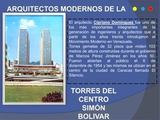 ARQUITECTOS MODERNOS DE LA
ÉPOCA
El arquitecto Cipriano Domínguez fue uno de
los más importantes integrantes de la
generación de ingenieros y arquitectos que a
partir de los años treinta introdujeron el
Movimiento Moderno en Venezuela.
Torres gemelas de 32 pisos que miden 103
metros de altura construidas durante el gobierno
de Marcos Pérez Jiménez en los años 50.
Fueron abiertas al público el 6 de
diciembre de 1954 y las mismas se ubican en el
centro de la ciudad de Caracas llamado El
Silencio.
TORRES DEL
CENTRO
SIMÓN
BOLIVAR
 