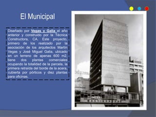Diseñado por Vegas y Galia el año
anterior y construido por la Técnica
Constructora, CA. Este proyecto,
primero de los realizado por la
asociación de los arquitectos Martín
Vegas y José Miguel Galia, ubicado
en un terreno de apenas 600 m2,
tiene dos plantas comerciales
ocupando la totalidad de la parcela, la
primera retraída del borde de la acera,
cubierta por pórticos y diez plantas
para oficinas.
El Municipal
 