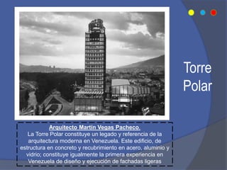 Torre
Polar
Arquitecto Martín Vegas Pacheco.
La Torre Polar constituye un legado y referencia de la
arquitectura moderna en Venezuela. Este edificio, de
estructura en concreto y recubrimiento en acero, aluminio y
vidrio; constituye igualmente la primera experiencia en
Venezuela de diseño y ejecución de fachadas ligeras
 