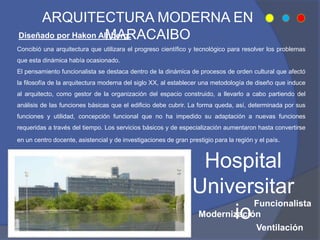 ARQUITECTURA MODERNA EN
MARACAIBO
Concibió una arquitectura que utilizara el progreso científico y tecnológico para resolver los problemas
que esta dinámica había ocasionado.
El pensamiento funcionalista se destaca dentro de la dinámica de procesos de orden cultural que afectó
la filosofía de la arquitectura moderna del siglo XX, al establecer una metodología de diseño que induce
al arquitecto, como gestor de la organización del espacio construido, a llevarlo a cabo partiendo del
análisis de las funciones básicas que el edificio debe cubrir. La forma queda, así, determinada por sus
funciones y utilidad, concepción funcional que no ha impedido su adaptación a nuevas funciones
requeridas a través del tiempo. Los servicios básicos y de especialización aumentaron hasta convertirse
en un centro docente, asistencial y de investigaciones de gran prestigio para la región y el país.
Funcionalista
Ventilación
Modernización
Diseñado por Hakon Alhberg.
Hospital
Universitar
io
 