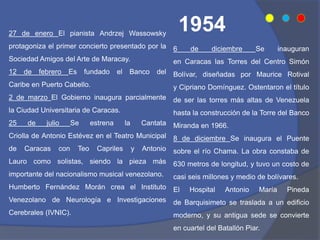 6 de diciembre Se inauguran
en Caracas las Torres del Centro Simón
Bolívar, diseñadas por Maurice Rotival
y Cipriano Domínguez. Ostentaron el título
de ser las torres más altas de Venezuela
hasta la construcción de la Torre del Banco
Miranda en 1966.
8 de diciembre Se inaugura el Puente
sobre el río Chama. La obra constaba de
630 metros de longitud, y tuvo un costo de
casi seis millones y medio de bolívares.
El Hospital Antonio María Pineda
de Barquisimeto se traslada a un edificio
moderno, y su antigua sede se convierte
en cuartel del Batallón Piar.
27 de enero El pianista Andrzej Wassowsky
protagoniza el primer concierto presentado por la
Sociedad Amigos del Arte de Maracay.
12 de febrero Es fundado el Banco del
Caribe en Puerto Cabello.
2 de marzo El Gobierno inaugura parcialmente
la Ciudad Universitaria de Caracas.
25 de julio Se estrena la Cantata
Criolla de Antonio Estévez en el Teatro Municipal
de Caracas con Teo Capriles y Antonio
Lauro como solistas, siendo la pieza más
importante del nacionalismo musical venezolano.
Humberto Fernández Morán crea el Instituto
Venezolano de Neurología e Investigaciones
Cerebrales (IVNIC).
1954
 