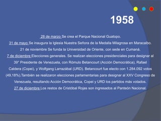 28 de marzo Se crea el Parque Nacional Guatopo.
31 de mayo Se inaugura la Iglesia Nuestra Señora de la Medalla Milagrosa en Maracaibo.
21 de noviembre Se funda la Universidad de Oriente, con sede en Cumaná.
7 de diciembre Elecciones generales. Se realizan elecciones presidenciales para designar al
39° Presidente de Venezuela, con Rómulo Betancourt (Acción Democrática), Rafael
Caldera (Copei), y Wolfgang Larrazábal (URD). Betancourt fue electo con 1.284.092 votos
(49,18%).También se realizaron elecciones parlamentarias para designar al XXV Congreso de
Venezuela, resultando Acción Democrática, Copei y URD los partidos más votados.
27 de diciembre Los restos de Cristóbal Rojas son ingresados al Panteón Nacional.
1958
 