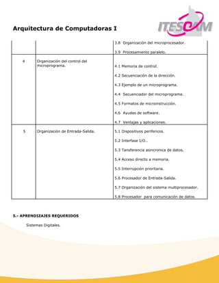 Arquitectura de Computadoras I
 
3.8 Organización del microprocesador.
3.9 Procesamiento paralelo.
4 Organización del control del
microprograma. 4.1 Memoria de control.
4.2 Secuenciación de la dirección.
4.3 Ejemplo de un microprograma.
4.4 Secuenciador del microprograma.
4.5 Formatos de microinstrucción.
4.6 Ayudas de software.
4.7 Ventajas y aplicaciones.
5 Organización de Entrada-Salida. 5.1 Dispositivos perifericos.
5.2 Interfase I/O..
5.3 Tansferencia asincronica de datos.
5.4 Acceso directo a memoria.
5.5 Interrupción prioritaria.
5.6 Procesador de Entrada-Salida.
5.7 Organización del sistema multiprocesador.
5.8 Procesador para comunicación de datos.
5.- APRENDIZAJES REQUERIDOS
Sistemas Digitales.
 