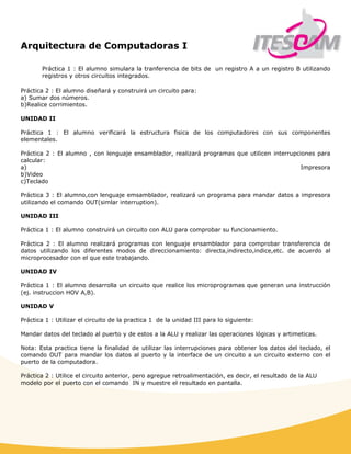 Arquitectura de Computadoras I
 
Práctica 1 : El alumno simulara la tranferencia de bits de un registro A a un registro B utilizando
registros y otros circuitos integrados.
Práctica 2 : El alumno diseñará y construirá un circuito para:
a) Sumar dos números.
b)Realice corrimientos.
UNIDAD II
Práctica 1 : El alumno verificará la estructura fisica de los computadores con sus componentes
elementales.
Práctica 2 : El alumno , con lenguaje ensamblador, realizará programas que utilicen interrupciones para
calcular:
a) Impresora
b)Video
c)Teclado
Práctica 3 : El alumno,con lenguaje emsamblador, realizará un programa para mandar datos a impresora
utilizando el comando OUT(simlar interruption).
UNIDAD III
Práctica 1 : El alumno construirá un circuito con ALU para comprobar su funcionamiento.
Práctica 2 : El alumno realizará programas con lenguaje ensamblador para comprobar transferencia de
datos utilizando los diferentes modos de direccionamiento: directa,indirecto,indice,etc. de acuerdo al
microprocesador con el que este trabajando.
UNIDAD IV
Práctica 1 : El alumno desarrolla un circuito que realice los microprogramas que generan una instrucción
(ej. instruccion HOV A,B).
UNIDAD V
Práctica 1 : Utilizar el circuito de la practica 1 de la unidad III para lo siguiente:
Mandar datos del teclado al puerto y de estos a la ALU y realizar las operaciones lógicas y artimeticas.
Nota: Esta practica tiene la finalidad de utilizar las interrupciones para obtener los datos del teclado, el
comando OUT para mandar los datos al puerto y la interface de un circuito a un circuito externo con el
puerto de la computadora.
Práctica 2 : Utilice el circuito anterior, pero agregue retroalimentación, es decir, el resultado de la ALU
modelo por el puerto con el comando IN y muestre el resultado en pantalla.
 