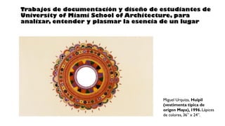 Miguel Urquiza, Huipil
(vestimenta típica de
origen Maya), 1996. Lápices
de colores, 36” x 24”.
Trabajos de documentación y diseño de estudiantes de
University of Miami School of Architecture, para
analizar, entender y plasmar la esencia de un lugar
 